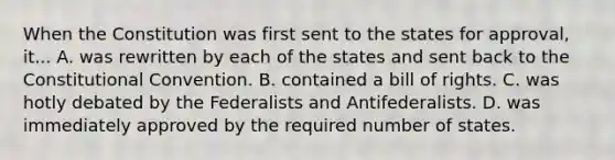 When the Constitution was first sent to the states for approval, it... A. was rewritten by each of the states and sent back to the Constitutional Convention. B. contained a bill of rights. C. was hotly debated by the Federalists and Antifederalists. D. was immediately approved by the required number of states.