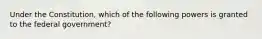 Under the Constitution, which of the following powers is granted to the federal government?