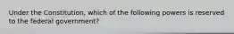 Under the Constitution, which of the following powers is reserved to the federal government?