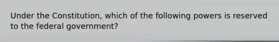 Under the Constitution, which of the following powers is reserved to the federal government?