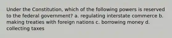 Under the Constitution, which of the following powers is reserved to the federal government? a. regulating interstate commerce b. making treaties with foreign nations c. borrowing money d. collecting taxes