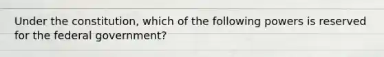 Under the constitution, which of the following powers is reserved for the federal government?