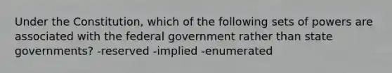 Under the Constitution, which of the following sets of powers are associated with the federal government rather than state governments? -reserved -implied -enumerated