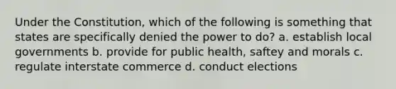 Under the Constitution, which of the following is something that states are specifically denied the power to do? a. establish local governments b. provide for public health, saftey and morals c. regulate interstate commerce d. conduct elections