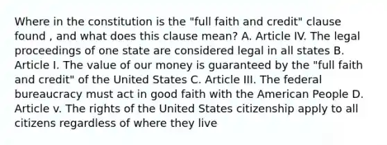 Where in the constitution is the "full faith and credit" clause found , and what does this clause mean? A. Article IV. The legal proceedings of one state are considered legal in all states B. Article I. The value of our money is guaranteed by the "full faith and credit" of the United States C. Article III. The federal bureaucracy must act in good faith with the American People D. Article v. The rights of the United States citizenship apply to all citizens regardless of where they live