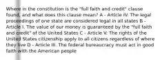 Where in the constitution is the "full faith and credit" clause found, and what does this clause mean? A - Article IV. The legal proceedings of one state are considered legal in all states B - Article I. The value of our money is guaranteed by the "full faith and credit" of the United States C - Article V. The rights of the United States citizenship apply to all citizens regardless of where they live D - Article III. The federal bureaucracy must act in good faith with the American people