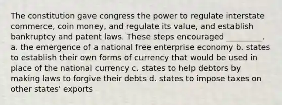 The constitution gave congress the power to regulate interstate commerce, coin money, and regulate its value, and establish bankruptcy and patent laws. These steps encouraged _________. a. the emergence of a national free enterprise economy b. states to establish their own forms of currency that would be used in place of the national currency c. states to help debtors by making laws to forgive their debts d. states to impose taxes on other states' exports