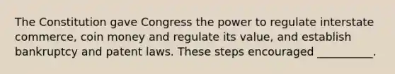 The Constitution gave Congress the power to regulate interstate commerce, coin money and regulate its value, and establish bankruptcy and patent laws. These steps encouraged __________.