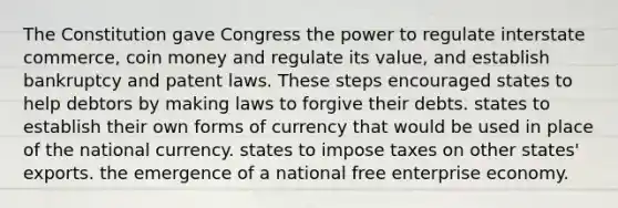 The Constitution gave Congress the power to regulate interstate commerce, coin money and regulate its value, and establish bankruptcy and patent laws. These steps encouraged states to help debtors by making laws to forgive their debts. states to establish their own forms of currency that would be used in place of the national currency. states to impose taxes on other states' exports. the emergence of a national free enterprise economy.