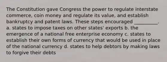 The Constitution gave Congress the power to regulate interstate commerce, coin money and regulate its value, and establish bankruptcy and patent laws. These steps encouraged __________. a. states to impose taxes on other states' exports b. the emergence of a national free enterprise economy c. states to establish their own forms of currency that would be used in place of the national currency d. states to help debtors by making laws to forgive their debts