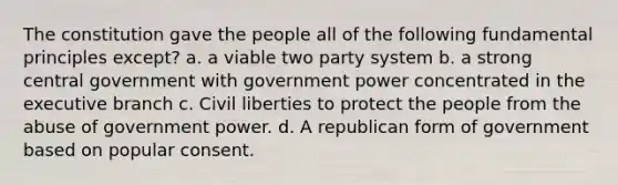 The constitution gave the people all of the following fundamental principles except? a. a viable two party system b. a strong central government with government power concentrated in the executive branch c. Civil liberties to protect the people from the abuse of government power. d. A republican form of government based on popular consent.