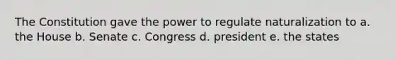 The Constitution gave the power to regulate naturalization to a. the House b. Senate c. Congress d. president e. the states