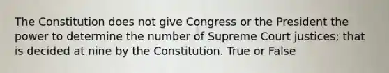 The Constitution does not give Congress or the President the power to determine the number of Supreme Court justices; that is decided at nine by the Constitution. True or False