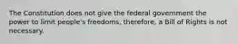 The Constitution does not give the federal government the power to limit people's freedoms, therefore, a Bill of Rights is not necessary.