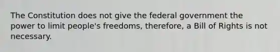 The Constitution does not give the federal government the power to limit people's freedoms, therefore, a Bill of Rights is not necessary.