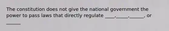 The constitution does not give the national government the power to pass laws that directly regulate ____,_____,______, or ______