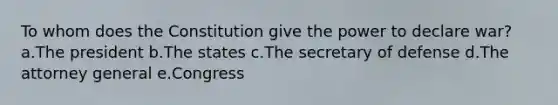 To whom does the Constitution give the power to declare war? a.The president b.The states c.The secretary of defense d.The attorney general e.Congress