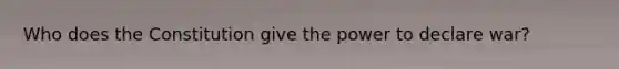 Who does the Constitution give the power to declare war?