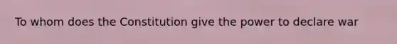 To whom does the Constitution give the power to declare war