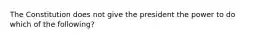 The Constitution does not give the president the power to do which of the following?