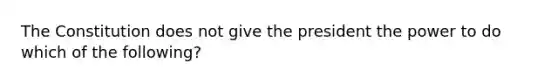 The Constitution does not give the president the power to do which of the following?