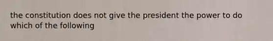 the constitution does not give the president the power to do which of the following