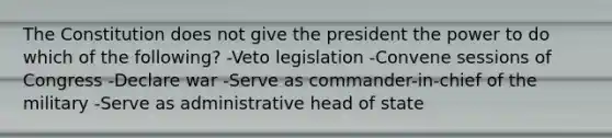 The Constitution does not give the president the power to do which of the following? -Veto legislation -Convene sessions of Congress -Declare war -Serve as commander-in-chief of the military -Serve as administrative head of state