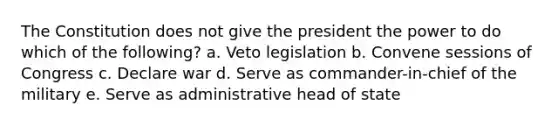 The Constitution does not give the president the power to do which of the following? a. Veto legislation b. Convene sessions of Congress c. Declare war d. Serve as commander-in-chief of the military e. Serve as administrative head of state