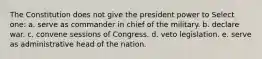 The Constitution does not give the president power to Select one: a. serve as commander in chief of the military. b. declare war. c. convene sessions of Congress. d. veto legislation. e. serve as administrative head of the nation.