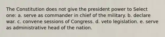 The Constitution does not give the president power to Select one: a. serve as commander in chief of the military. b. declare war. c. convene sessions of Congress. d. veto legislation. e. serve as administrative head of the nation.