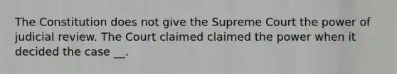 The Constitution does not give the Supreme Court the power of judicial review. The Court claimed claimed the power when it decided the case __.