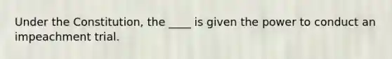 Under the Constitution, the ____ is given the power to conduct an impeachment trial.