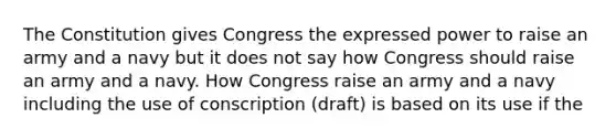 The Constitution gives Congress the expressed power to raise an army and a navy but it does not say how Congress should raise an army and a navy. How Congress raise an army and a navy including the use of conscription (draft) is based on its use if the