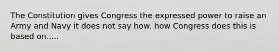 The Constitution gives Congress the expressed power to raise an Army and Navy it does not say how. how Congress does this is based on.....