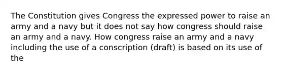 The Constitution gives Congress the expressed power to raise an army and a navy but it does not say how congress should raise an army and a navy. How congress raise an army and a navy including the use of a conscription (draft) is based on its use of the