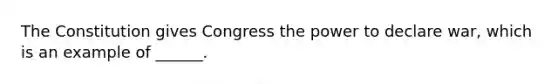 The Constitution gives Congress the power to declare war, which is an example of ______.