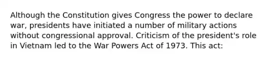 Although the Constitution gives Congress the power to declare war, presidents have initiated a number of military actions without congressional approval. Criticism of the president's role in Vietnam led to the War Powers Act of 1973. This act: