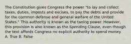 The Constitution gives Congress the power "to lay and collect taxes, duties, imposts and excises, to pay the debts and provide for the common defense and general welfare of the United States." This authority is known as the taxing power. However, this provision is also known as the Spending Clause, even though the text affords Congress no explicit authority to spend money. A. True B. False