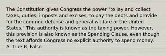 The Constitution gives Congress the power "to lay and collect taxes, duties, imposts and excises, to pay the debts and provide for the common defense and general welfare of the United States." This authority is known as the taxing power. However, this provision is also known as the Spending Clause, even though the text affords Congress no explicit authority to spend money. A. True B. False