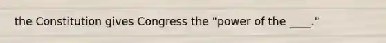 the Constitution gives Congress the "power of the ____."