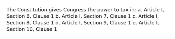 The Constitution gives Congress the power to tax in: a. Article I, Section 6, Clause 1 b. Article I, Section 7, Clause 1 c. Article I, Section 8, Clause 1 d. Article I, Section 9, Clause 1 e. Article I, Section 10, Clause 1