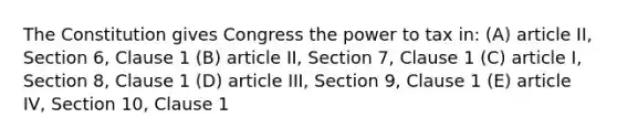 The Constitution gives Congress the power to tax in: (A) article II, Section 6, Clause 1 (B) article II, Section 7, Clause 1 (C) article I, Section 8, Clause 1 (D) article III, Section 9, Clause 1 (E) article IV, Section 10, Clause 1