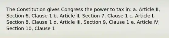 The Constitution gives Congress the power to tax in: a. Article II, Section 6, Clause 1 b. Article II, Section 7, Clause 1 c. Article I, Section 8, Clause 1 d. Article III, Section 9, Clause 1 e. Article IV, Section 10, Clause 1