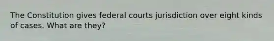 The Constitution gives federal courts jurisdiction over eight kinds of cases. What are they?