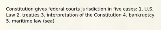 Constitution gives federal courts jurisdiction in five cases: 1. U.S. Law 2. treaties 3. interpretation of the Constitution 4. bankruptcy 5. maritime law (sea)