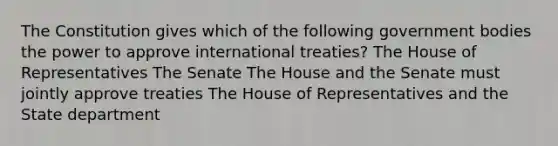 The Constitution gives which of the following government bodies the power to approve international treaties? The House of Representatives The Senate The House and the Senate must jointly approve treaties The House of Representatives and the State department