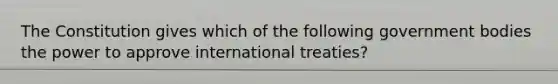 The Constitution gives which of the following government bodies the power to approve international treaties?