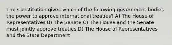 The Constitution gives which of the following government bodies the power to approve international treaties? A) The House of Representatives B) The Senate C) The House and the Senate must jointly approve treaties D) The House of Representatives and the State Department