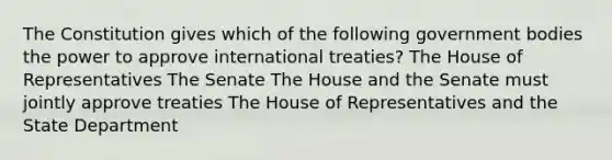 The Constitution gives which of the following government bodies the power to approve international treaties? The House of Representatives The Senate The House and the Senate must jointly approve treaties The House of Representatives and the State Department