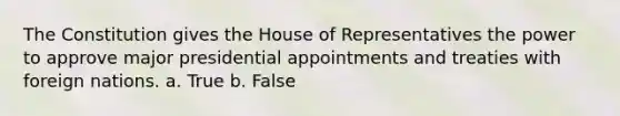 The Constitution gives the House of Representatives the power to approve major presidential appointments and treaties with foreign nations. a. True b. False